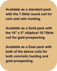 Available as a standard pack with the 7.5kHz round coil for coin and relic hunting.  Available as a Gold pack with the 10” x 5” elliptical 18.75kHz coil for gold prospecting.  Available as a Dual pack with both of the above coils for both coin/relic hunting and gold prospecting.