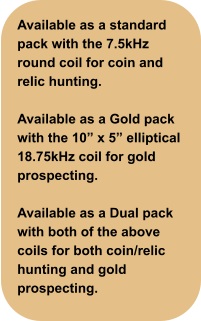 Available as a standard pack with the 7.5kHz round coil for coin and relic hunting.  Available as a Gold pack with the 10” x 5” elliptical 18.75kHz coil for gold prospecting.  Available as a Dual pack with both of the above coils for both coin/relic hunting and gold prospecting.